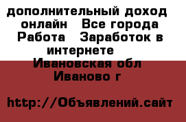 дополнительный доход  онлайн - Все города Работа » Заработок в интернете   . Ивановская обл.,Иваново г.